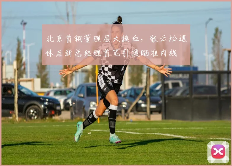 北京首钢管理层大换血，张云松退休后新总经理首笔引援瞄准内线