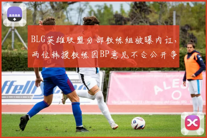 BLG英雄联盟分部教练组被曝内讧，两位韩援教练因BP意见不合公开争吵