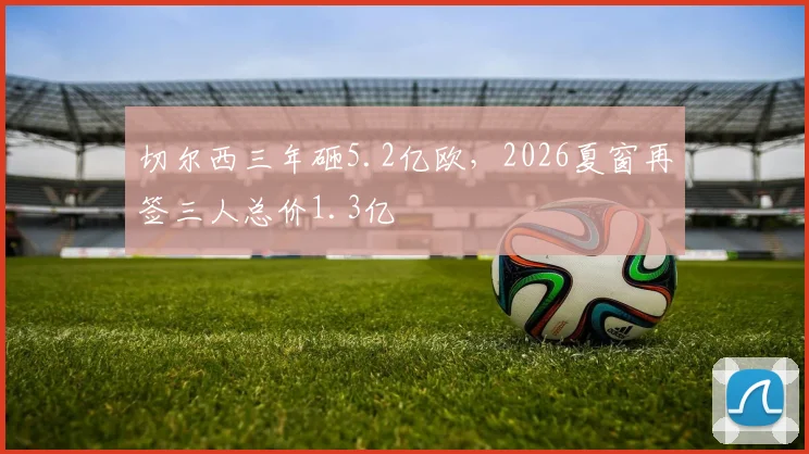 切尔西三年砸5.2亿欧，2026夏窗再签三人总价1.3亿